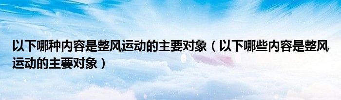 以下哪种内容是整风运动的主要对象（以下哪些内容是整风运动的主要对象）