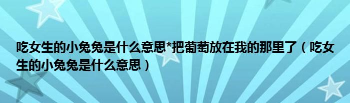 吃女生的小兔兔是什么意思*把葡萄放在我的那里了（吃女生的小兔兔是什么意思）