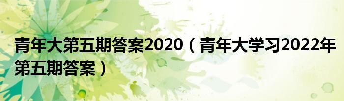 青年大第五期答案2020（青年大学习2022年第五期答案）