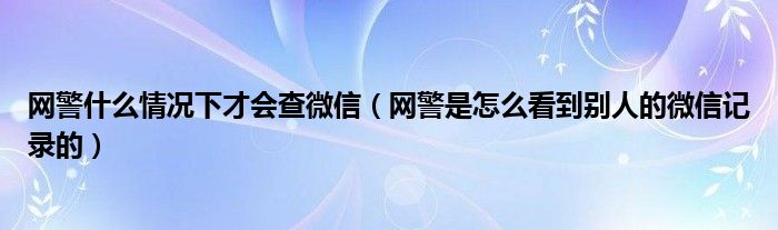 网警什么情况下才会查微信（网警是怎么看到别人的微信记录的）