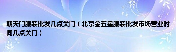 朝天门服装批发几点关门（北京金五星服装批发市场营业时间几点关门）