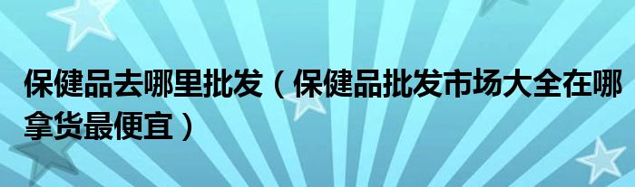 保健品去哪里批发（保健品批发市场大全在哪拿货最便宜）