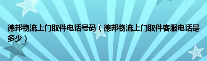 德邦物流上门取件电话号码（德邦物流上门取件客服电话是多少）