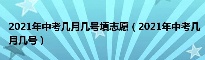 2021年中考几月几号填志愿（2021年中考几月几号）