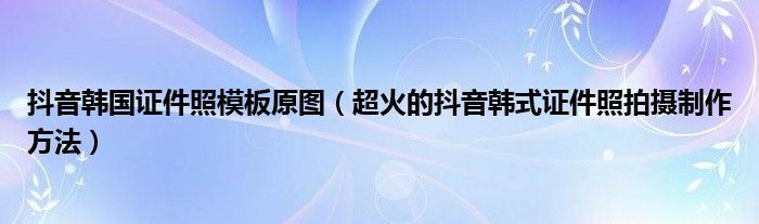 抖音韩国证件照模板原图（超火的抖音韩式证件照拍摄制作方法）