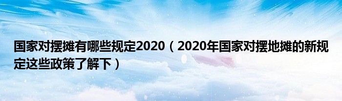 国家对摆摊有哪些规定2020（2020年国家对摆地摊的新规定这些政策了解下）