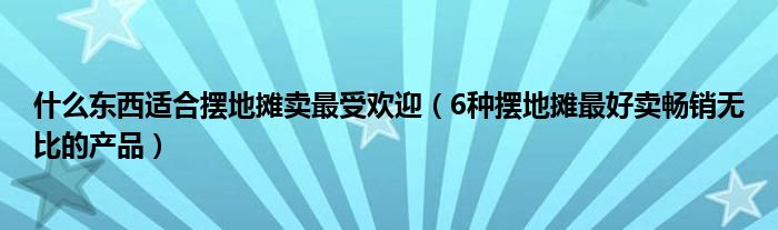 什么东西适合摆地摊卖最受欢迎（6种摆地摊最好卖畅销无比的产品）