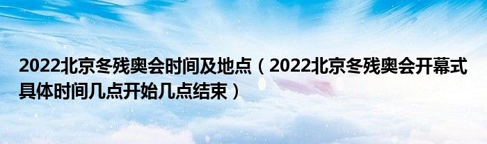 2022北京冬残奥会时间及地点（2022北京冬残奥会开幕式具体时间几点开始几点结束）