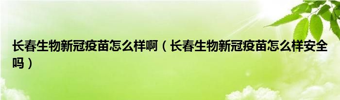 长春生物新冠疫苗怎么样啊（长春生物新冠疫苗怎么样安全吗）