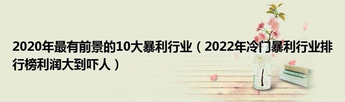 2020年最有前景的10大暴利行业（2022年冷门暴利行业排行榜利润大到吓人）