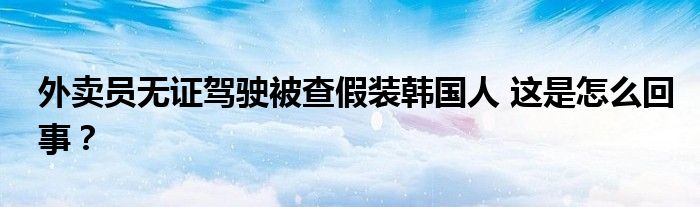 外卖员无证驾驶被查假装韩国人 这是怎么回事？