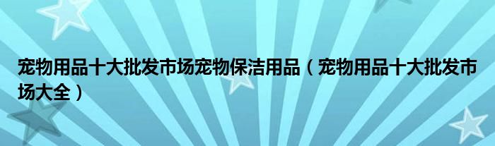 宠物用品十大批发市场宠物保洁用品（宠物用品十大批发市场大全）