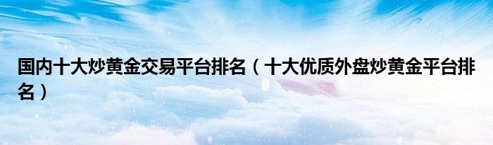 国内十大炒黄金交易平台排名（十大优质外盘炒黄金平台排名）