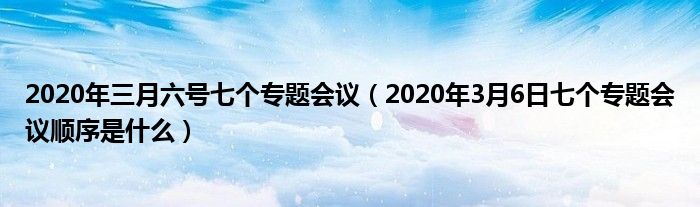 2020年三月六号七个专题会议（2020年3月6日七个专题会议顺序是什么）