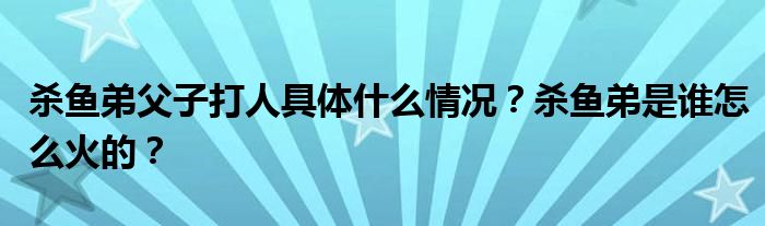 杀鱼弟父子打人具体什么情况？杀鱼弟是谁怎么火的？