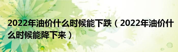 2022年油价什么时候能下跌（2022年油价什么时候能降下来）