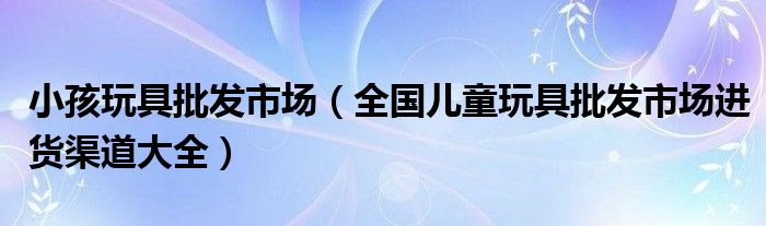 小孩玩具批发市场（全国儿童玩具批发市场进货渠道大全）