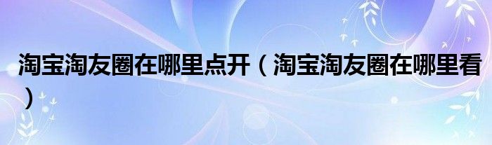 淘宝淘友圈在哪里点开（淘宝淘友圈在哪里看）