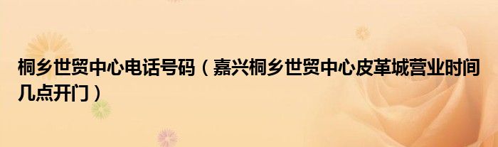 桐乡世贸中心电话号码（嘉兴桐乡世贸中心皮革城营业时间几点开门）