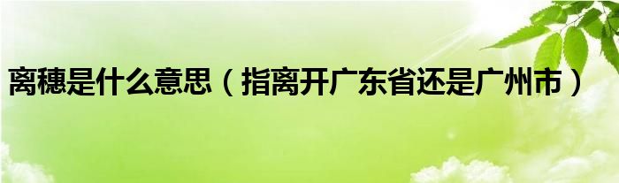 离穗是什么意思（指离开广东省还是广州市）