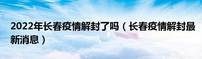 2022年长春疫情解封了吗（长春疫情解封最新消息）