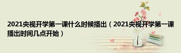 2021央视开学第一课什么时候播出（2021央视开学第一课播出时间几点开始）