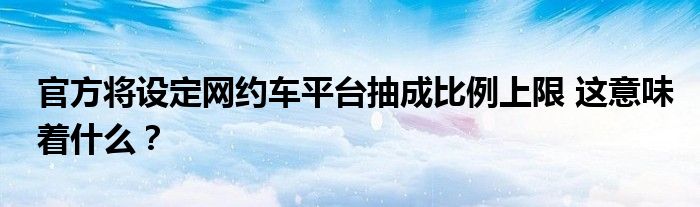 官方将设定网约车平台抽成比例上限 这意味着什么？