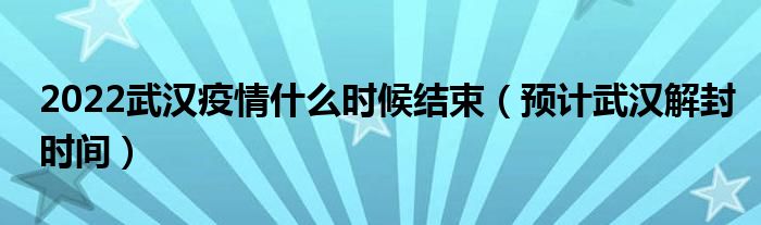 2022武汉疫情什么时候结束（预计武汉解封时间）