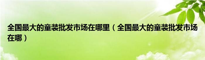 全国最大的童装批发市场在哪里（全国最大的童装批发市场在哪）