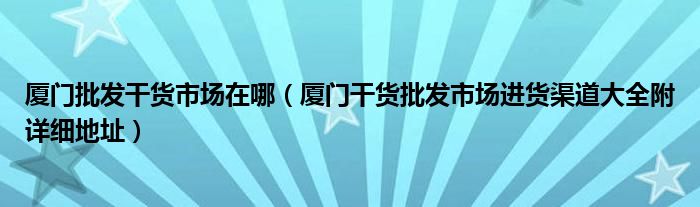 厦门批发干货市场在哪（厦门干货批发市场进货渠道大全附详细地址）