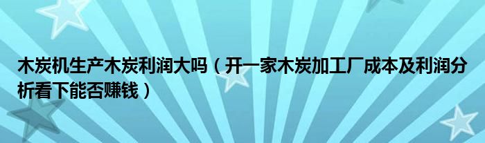 木炭机生产木炭利润大吗（开一家木炭加工厂成本及利润分析看下能否赚钱）