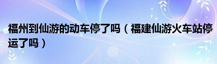 福州到仙游的动车停了吗（福建仙游火车站停运了吗）