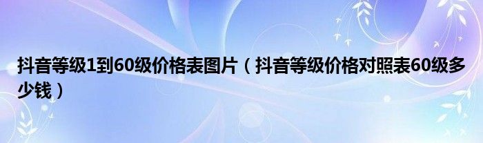 抖音等级1到60级价格表图片（抖音等级价格对照表60级多少钱）