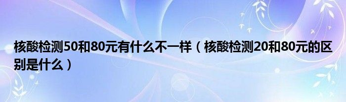 核酸检测50和80元有什么不一样（核酸检测20和80元的区别是什么）