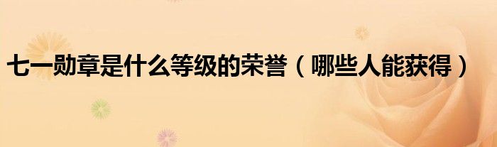 七一勋章是什么等级的荣誉（哪些人能获得）