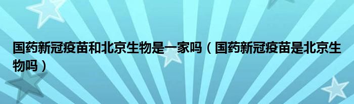 国药新冠疫苗和北京生物是一家吗（国药新冠疫苗是北京生物吗）