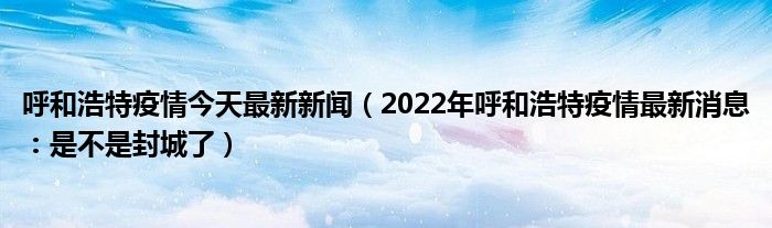 呼和浩特疫情今天最新新闻（2022年呼和浩特疫情最新消息：是不是封城了）