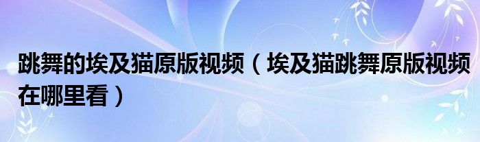 跳舞的埃及猫原版视频（埃及猫跳舞原版视频在哪里看）