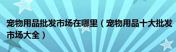 宠物用品批发市场在哪里（宠物用品十大批发市场大全）