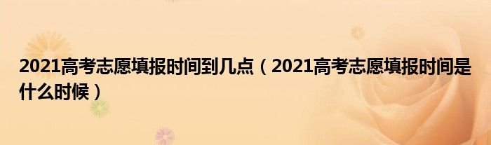 2021高考志愿填报时间到几点（2021高考志愿填报时间是什么时候）