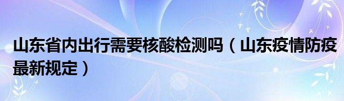 山东省内出行需要核酸检测吗（山东疫情防疫最新规定）