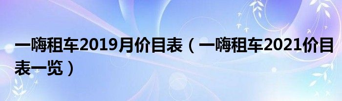 一嗨租车2019月价目表（一嗨租车2021价目表一览）