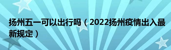 扬州五一可以出行吗（2022扬州疫情出入最新规定）