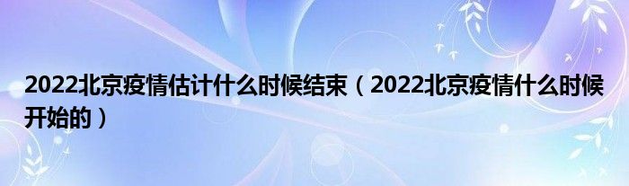 2022北京疫情估计什么时候结束（2022北京疫情什么时候开始的）