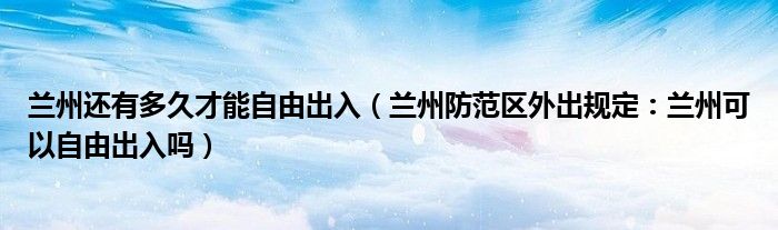 兰州还有多久才能自由出入（兰州防范区外出规定：兰州可以自由出入吗）