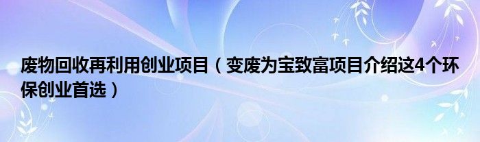 废物回收再利用创业项目（变废为宝致富项目介绍这4个环保创业首选）