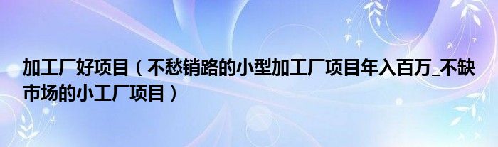 加工厂好项目（不愁销路的小型加工厂项目年入百万_不缺市场的小工厂项目）