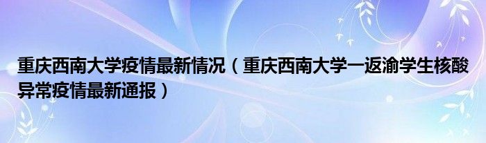 重庆西南大学疫情最新情况（重庆西南大学一返渝学生核酸异常疫情最新通报）