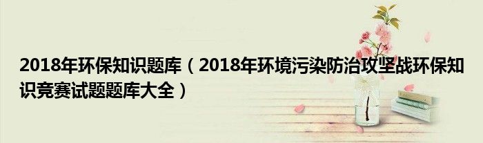 2018年环保知识题库（2018年环境污染防治攻坚战环保知识竞赛试题题库大全）