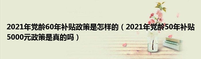 2021年党龄60年补贴政策是怎样的（2021年党龄50年补贴5000元政策是真的吗）